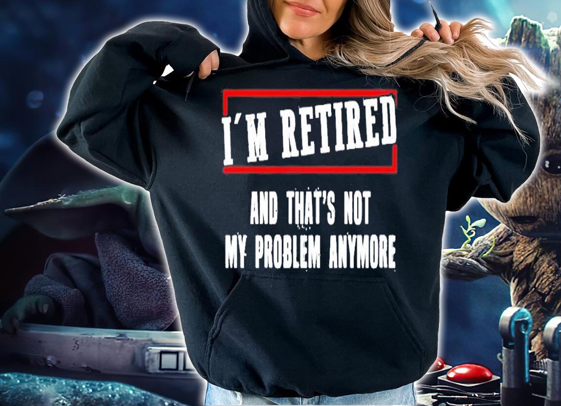 Im Retired And Thats Not My Problem Anymore T-Shirt t-shirt hoodie