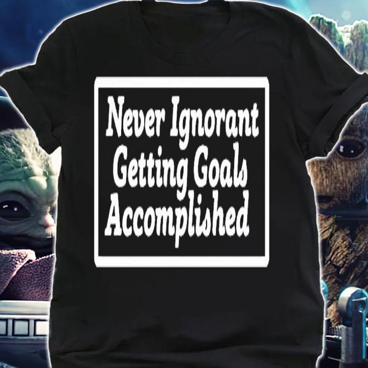 Never Ignorant Getting Goals Accomplished T-Shirt shirt